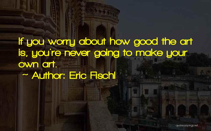 Eric Fischl Quotes: If You Worry About How Good The Art Is, You're Never Going To Make Your Own Art.