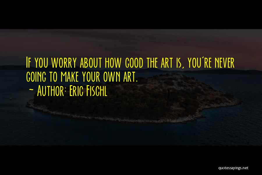 Eric Fischl Quotes: If You Worry About How Good The Art Is, You're Never Going To Make Your Own Art.
