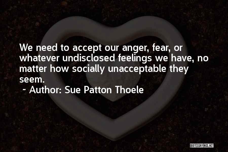 Sue Patton Thoele Quotes: We Need To Accept Our Anger, Fear, Or Whatever Undisclosed Feelings We Have, No Matter How Socially Unacceptable They Seem.