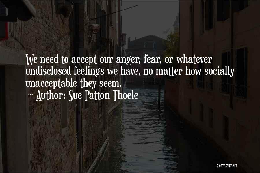 Sue Patton Thoele Quotes: We Need To Accept Our Anger, Fear, Or Whatever Undisclosed Feelings We Have, No Matter How Socially Unacceptable They Seem.