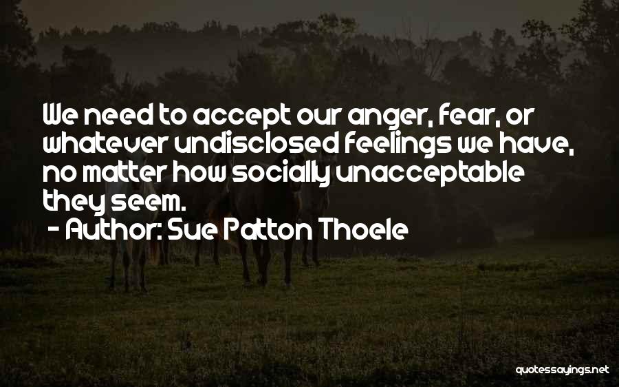 Sue Patton Thoele Quotes: We Need To Accept Our Anger, Fear, Or Whatever Undisclosed Feelings We Have, No Matter How Socially Unacceptable They Seem.