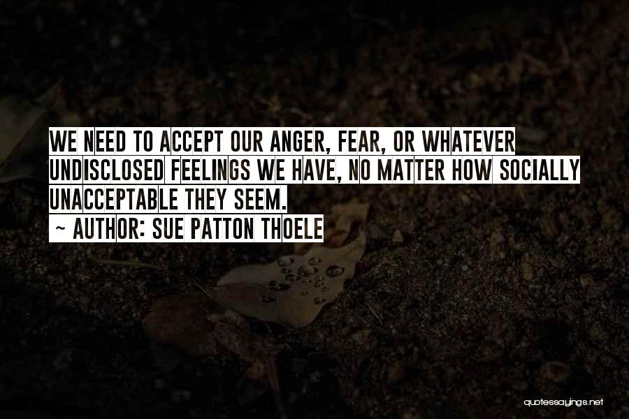 Sue Patton Thoele Quotes: We Need To Accept Our Anger, Fear, Or Whatever Undisclosed Feelings We Have, No Matter How Socially Unacceptable They Seem.