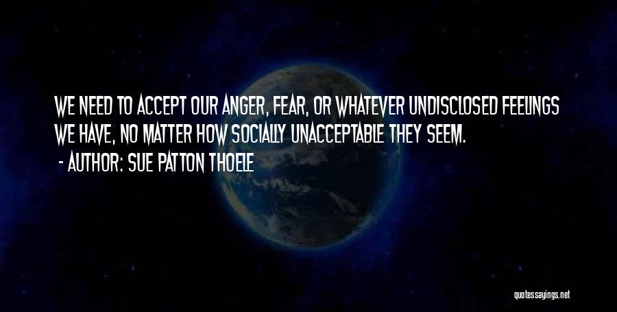 Sue Patton Thoele Quotes: We Need To Accept Our Anger, Fear, Or Whatever Undisclosed Feelings We Have, No Matter How Socially Unacceptable They Seem.