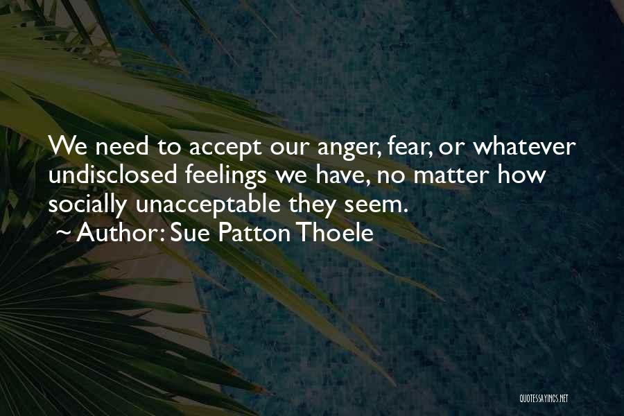 Sue Patton Thoele Quotes: We Need To Accept Our Anger, Fear, Or Whatever Undisclosed Feelings We Have, No Matter How Socially Unacceptable They Seem.