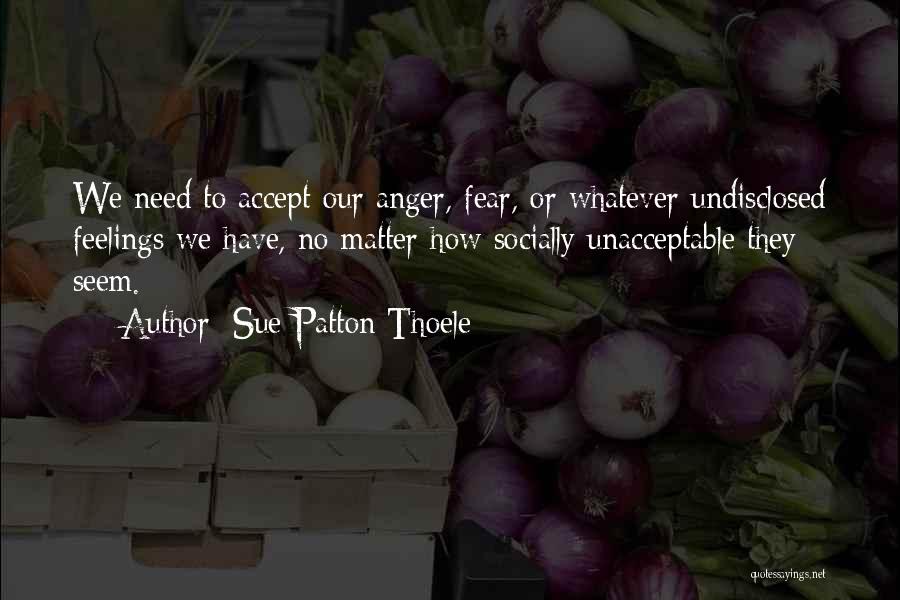 Sue Patton Thoele Quotes: We Need To Accept Our Anger, Fear, Or Whatever Undisclosed Feelings We Have, No Matter How Socially Unacceptable They Seem.