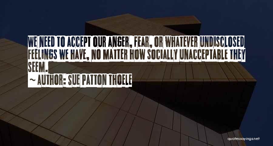 Sue Patton Thoele Quotes: We Need To Accept Our Anger, Fear, Or Whatever Undisclosed Feelings We Have, No Matter How Socially Unacceptable They Seem.