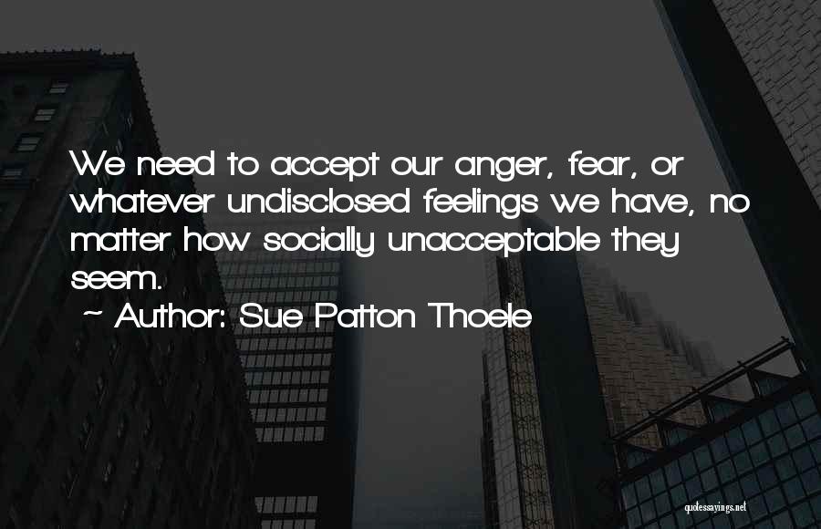 Sue Patton Thoele Quotes: We Need To Accept Our Anger, Fear, Or Whatever Undisclosed Feelings We Have, No Matter How Socially Unacceptable They Seem.