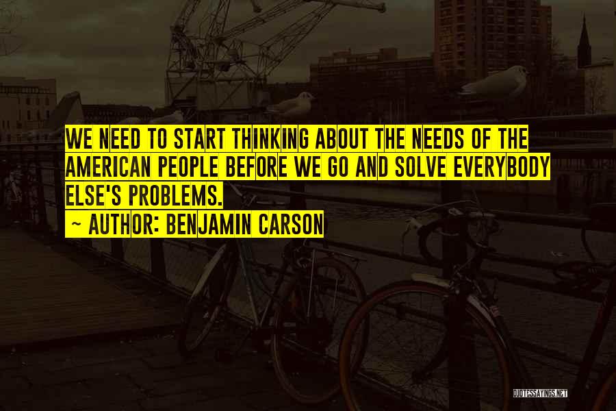 Benjamin Carson Quotes: We Need To Start Thinking About The Needs Of The American People Before We Go And Solve Everybody Else's Problems.