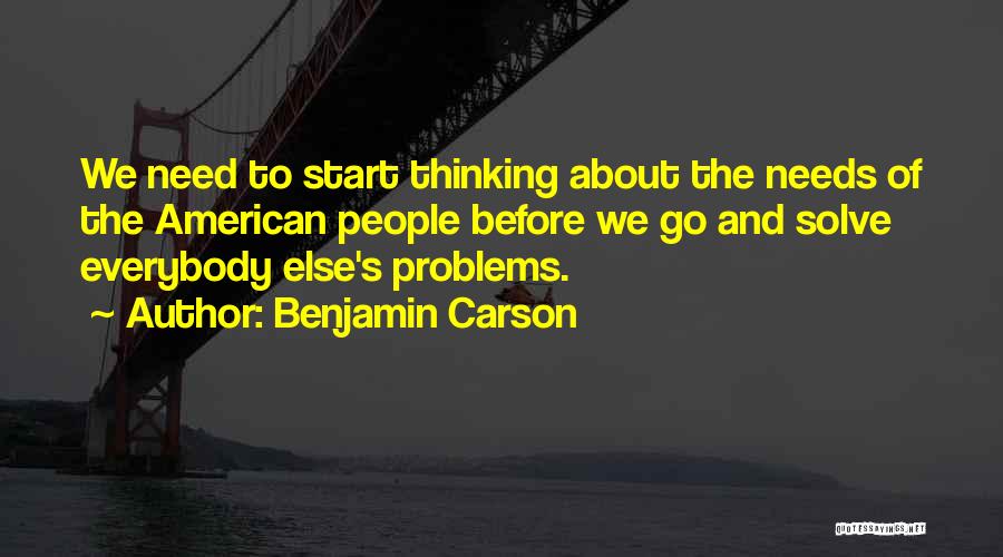 Benjamin Carson Quotes: We Need To Start Thinking About The Needs Of The American People Before We Go And Solve Everybody Else's Problems.