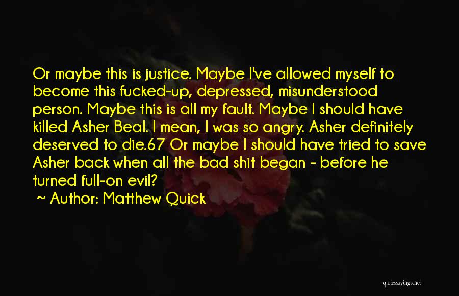 Matthew Quick Quotes: Or Maybe This Is Justice. Maybe I've Allowed Myself To Become This Fucked-up, Depressed, Misunderstood Person. Maybe This Is All