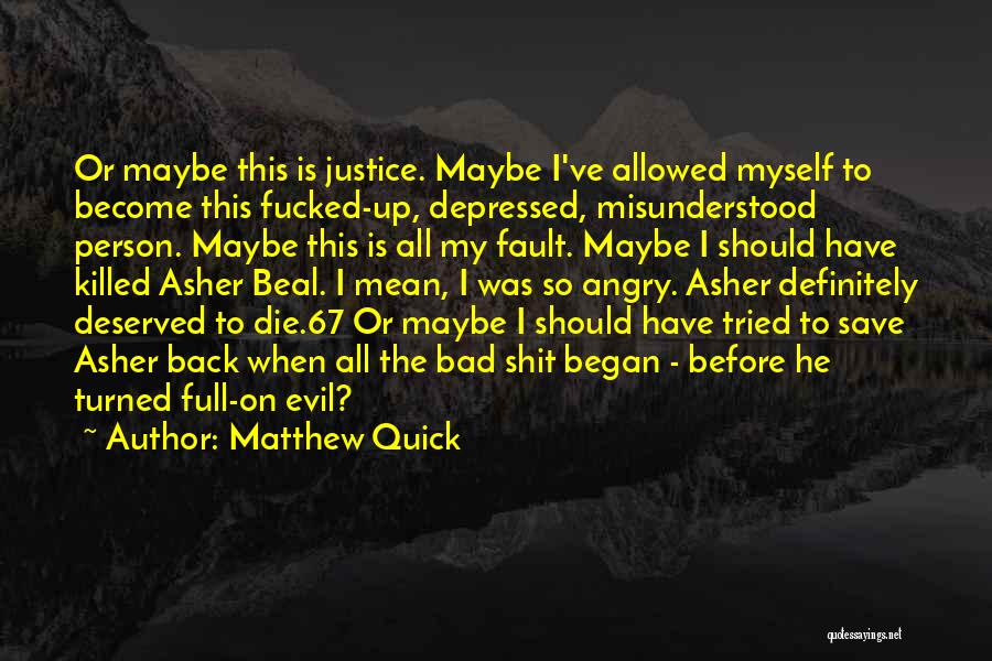 Matthew Quick Quotes: Or Maybe This Is Justice. Maybe I've Allowed Myself To Become This Fucked-up, Depressed, Misunderstood Person. Maybe This Is All