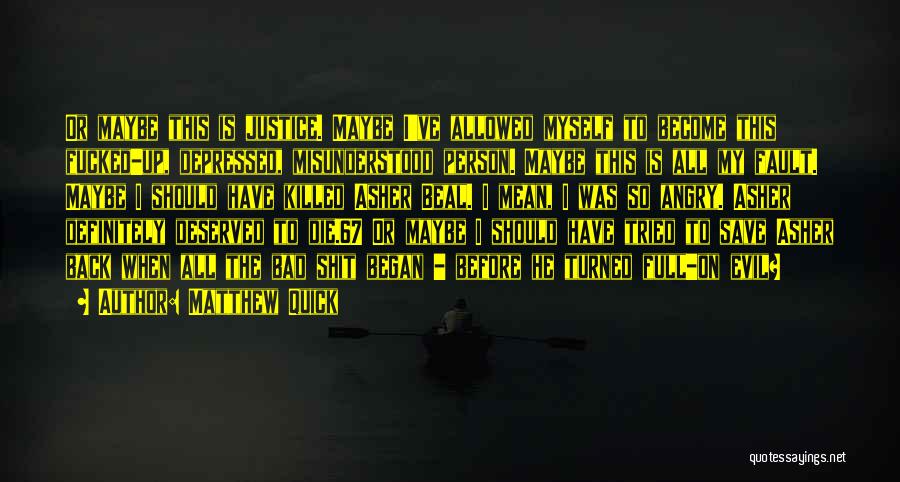 Matthew Quick Quotes: Or Maybe This Is Justice. Maybe I've Allowed Myself To Become This Fucked-up, Depressed, Misunderstood Person. Maybe This Is All