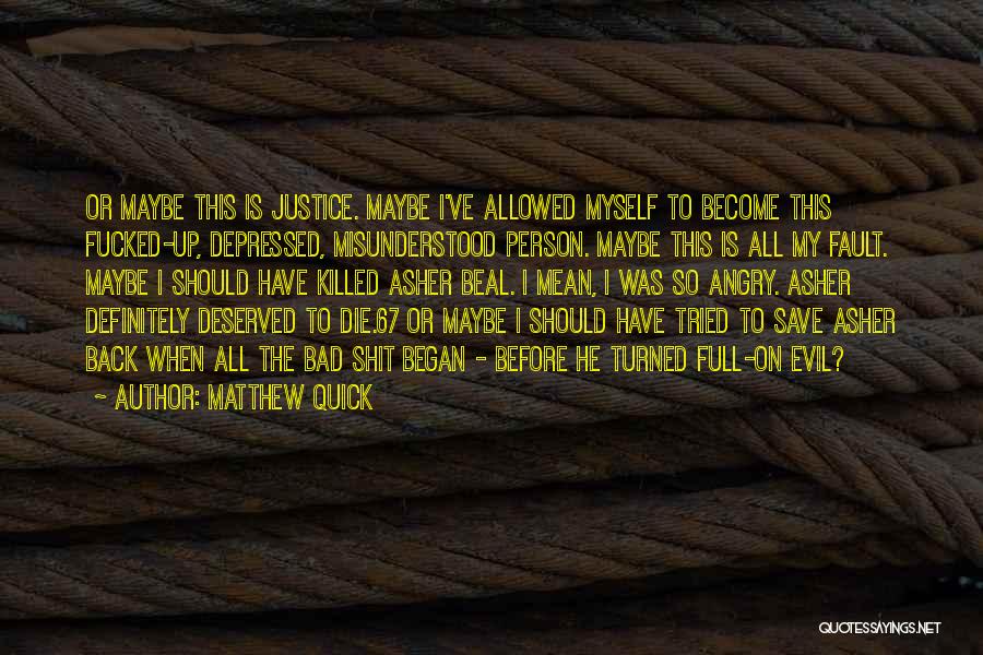 Matthew Quick Quotes: Or Maybe This Is Justice. Maybe I've Allowed Myself To Become This Fucked-up, Depressed, Misunderstood Person. Maybe This Is All