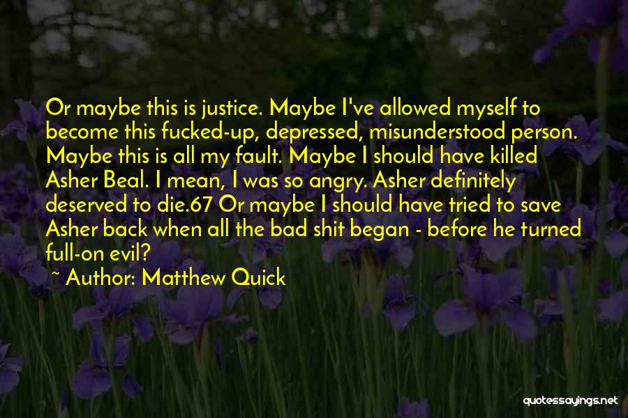 Matthew Quick Quotes: Or Maybe This Is Justice. Maybe I've Allowed Myself To Become This Fucked-up, Depressed, Misunderstood Person. Maybe This Is All