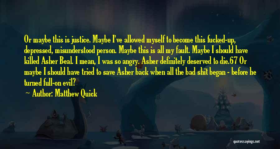 Matthew Quick Quotes: Or Maybe This Is Justice. Maybe I've Allowed Myself To Become This Fucked-up, Depressed, Misunderstood Person. Maybe This Is All