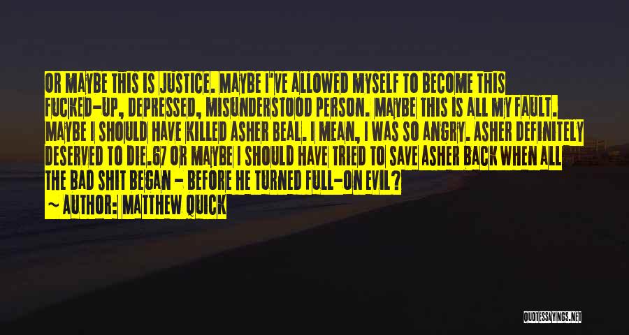 Matthew Quick Quotes: Or Maybe This Is Justice. Maybe I've Allowed Myself To Become This Fucked-up, Depressed, Misunderstood Person. Maybe This Is All