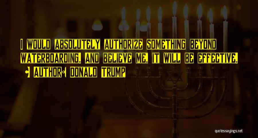 Donald Trump Quotes: I Would Absolutely Authorize Something Beyond Waterboarding. And Believe Me, It Will Be Effective.