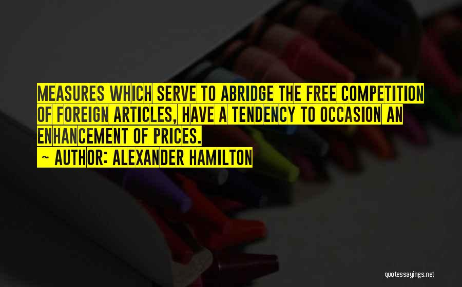 Alexander Hamilton Quotes: Measures Which Serve To Abridge The Free Competition Of Foreign Articles, Have A Tendency To Occasion An Enhancement Of Prices.