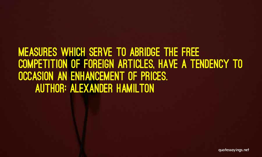 Alexander Hamilton Quotes: Measures Which Serve To Abridge The Free Competition Of Foreign Articles, Have A Tendency To Occasion An Enhancement Of Prices.