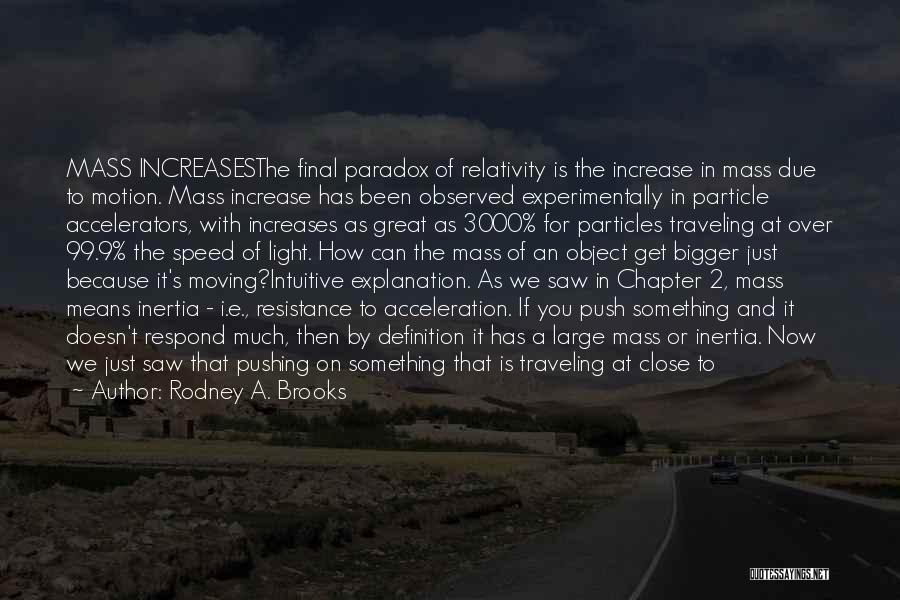 Rodney A. Brooks Quotes: Mass Increasesthe Final Paradox Of Relativity Is The Increase In Mass Due To Motion. Mass Increase Has Been Observed Experimentally