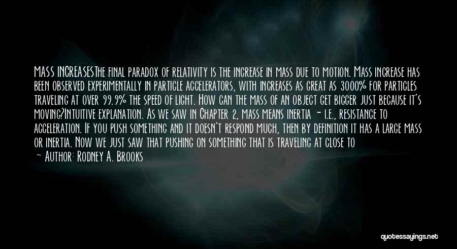 Rodney A. Brooks Quotes: Mass Increasesthe Final Paradox Of Relativity Is The Increase In Mass Due To Motion. Mass Increase Has Been Observed Experimentally