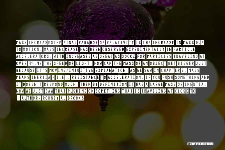 Rodney A. Brooks Quotes: Mass Increasesthe Final Paradox Of Relativity Is The Increase In Mass Due To Motion. Mass Increase Has Been Observed Experimentally