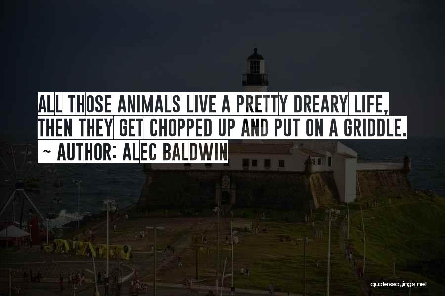 Alec Baldwin Quotes: All Those Animals Live A Pretty Dreary Life, Then They Get Chopped Up And Put On A Griddle.