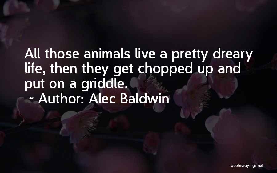 Alec Baldwin Quotes: All Those Animals Live A Pretty Dreary Life, Then They Get Chopped Up And Put On A Griddle.