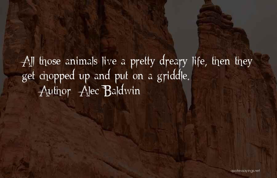 Alec Baldwin Quotes: All Those Animals Live A Pretty Dreary Life, Then They Get Chopped Up And Put On A Griddle.