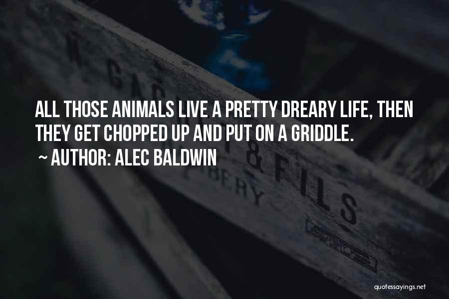 Alec Baldwin Quotes: All Those Animals Live A Pretty Dreary Life, Then They Get Chopped Up And Put On A Griddle.