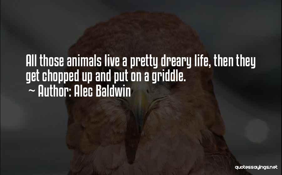 Alec Baldwin Quotes: All Those Animals Live A Pretty Dreary Life, Then They Get Chopped Up And Put On A Griddle.