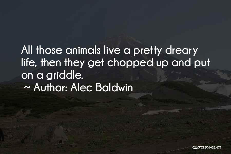 Alec Baldwin Quotes: All Those Animals Live A Pretty Dreary Life, Then They Get Chopped Up And Put On A Griddle.