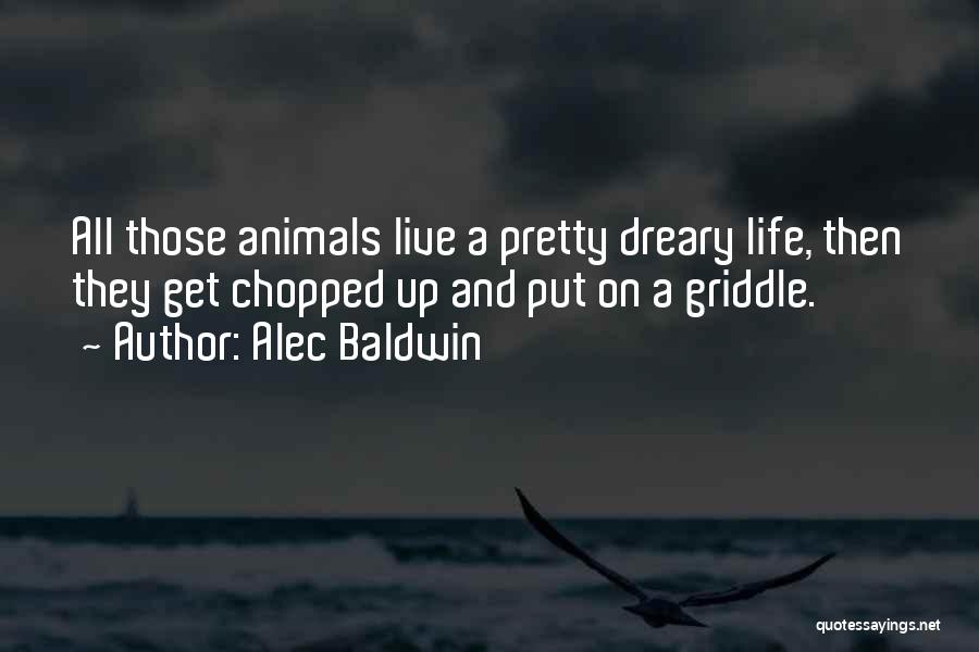 Alec Baldwin Quotes: All Those Animals Live A Pretty Dreary Life, Then They Get Chopped Up And Put On A Griddle.