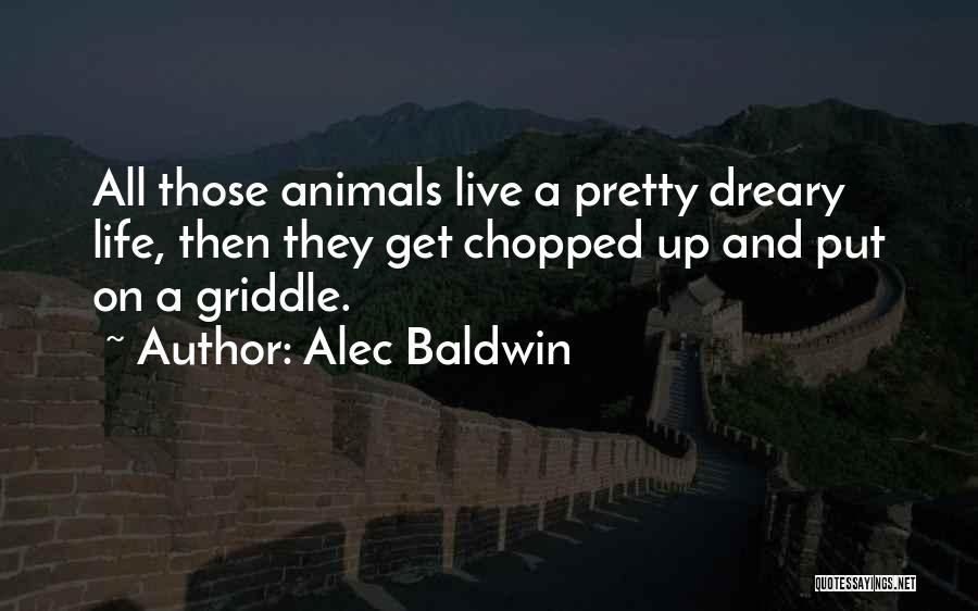 Alec Baldwin Quotes: All Those Animals Live A Pretty Dreary Life, Then They Get Chopped Up And Put On A Griddle.