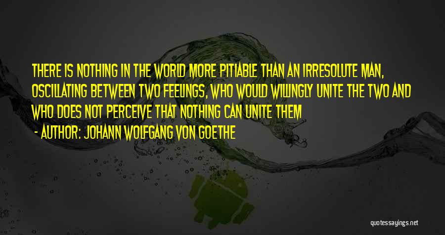 Johann Wolfgang Von Goethe Quotes: There Is Nothing In The World More Pitiable Than An Irresolute Man, Oscillating Between Two Feelings, Who Would Willingly Unite