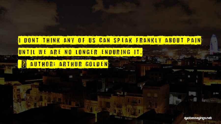 Arthur Golden Quotes: I Dont Think Any Of Us Can Speak Frankly About Pain Until We Are No Longer Enduring It.