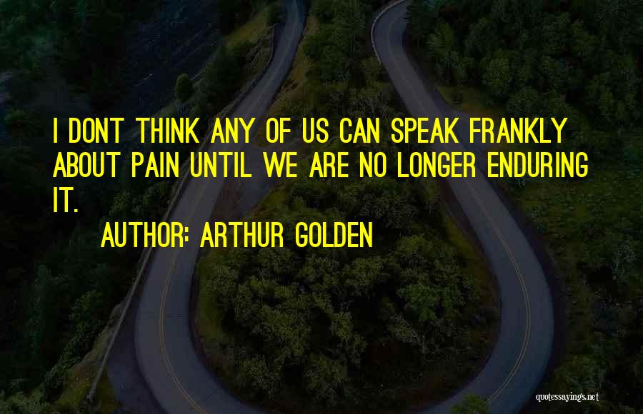 Arthur Golden Quotes: I Dont Think Any Of Us Can Speak Frankly About Pain Until We Are No Longer Enduring It.