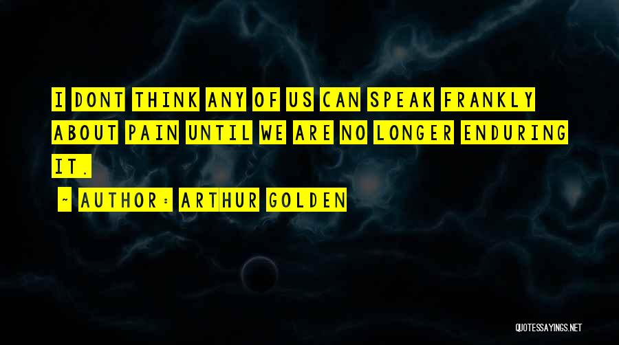 Arthur Golden Quotes: I Dont Think Any Of Us Can Speak Frankly About Pain Until We Are No Longer Enduring It.