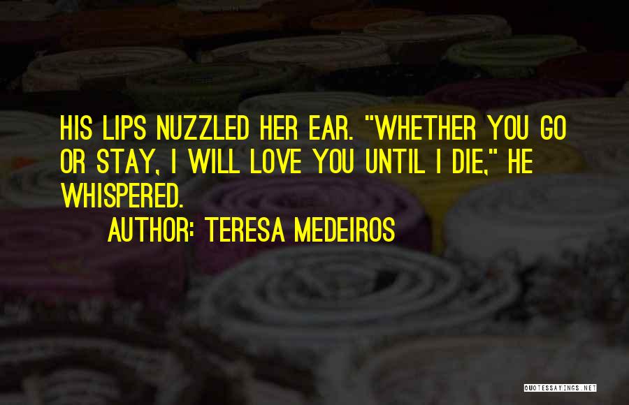 Teresa Medeiros Quotes: His Lips Nuzzled Her Ear. Whether You Go Or Stay, I Will Love You Until I Die, He Whispered.