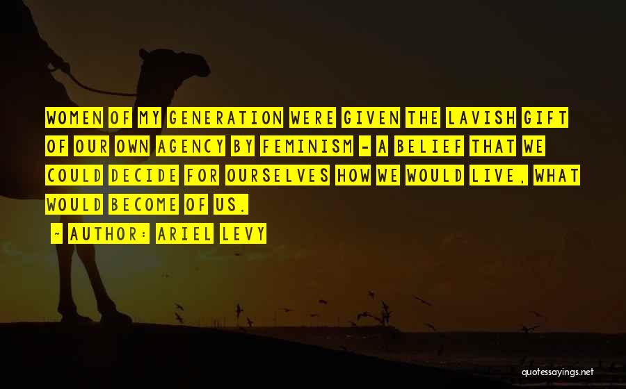 Ariel Levy Quotes: Women Of My Generation Were Given The Lavish Gift Of Our Own Agency By Feminism - A Belief That We