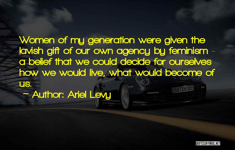 Ariel Levy Quotes: Women Of My Generation Were Given The Lavish Gift Of Our Own Agency By Feminism - A Belief That We