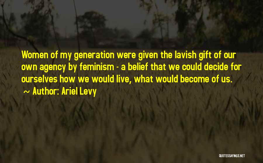 Ariel Levy Quotes: Women Of My Generation Were Given The Lavish Gift Of Our Own Agency By Feminism - A Belief That We