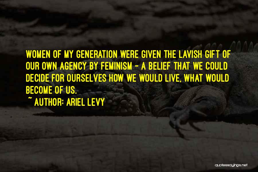 Ariel Levy Quotes: Women Of My Generation Were Given The Lavish Gift Of Our Own Agency By Feminism - A Belief That We