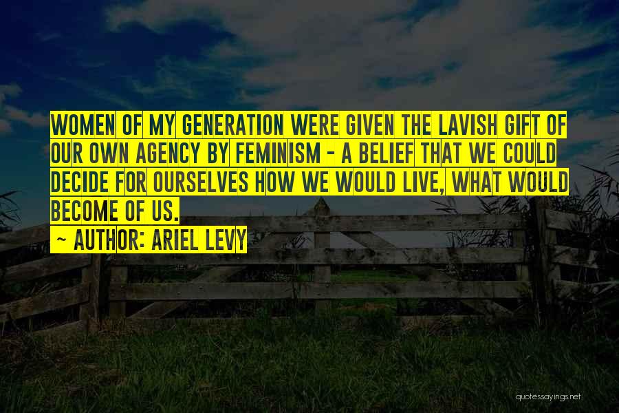 Ariel Levy Quotes: Women Of My Generation Were Given The Lavish Gift Of Our Own Agency By Feminism - A Belief That We