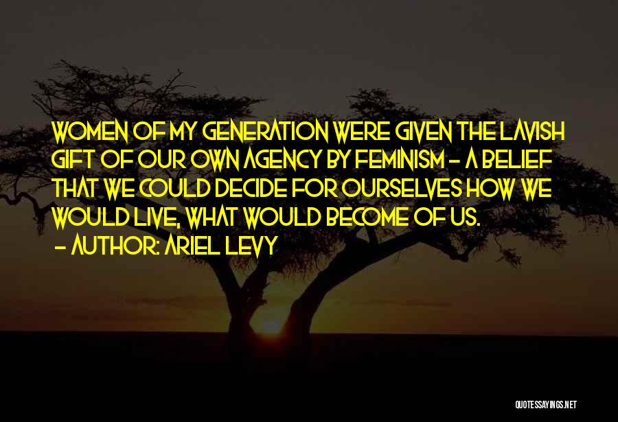 Ariel Levy Quotes: Women Of My Generation Were Given The Lavish Gift Of Our Own Agency By Feminism - A Belief That We