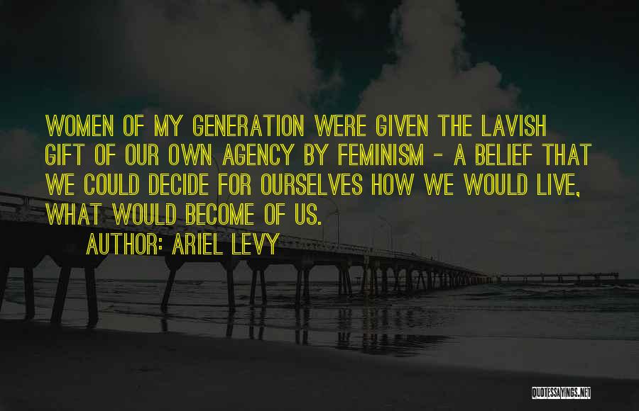 Ariel Levy Quotes: Women Of My Generation Were Given The Lavish Gift Of Our Own Agency By Feminism - A Belief That We