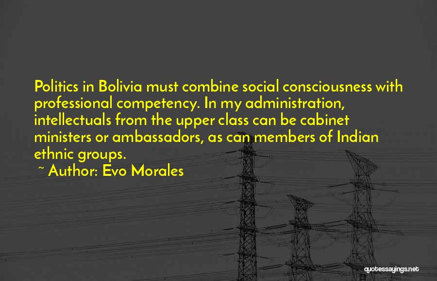 Evo Morales Quotes: Politics In Bolivia Must Combine Social Consciousness With Professional Competency. In My Administration, Intellectuals From The Upper Class Can Be