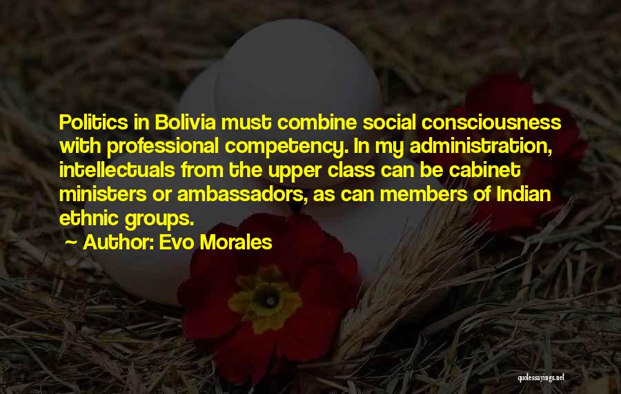 Evo Morales Quotes: Politics In Bolivia Must Combine Social Consciousness With Professional Competency. In My Administration, Intellectuals From The Upper Class Can Be