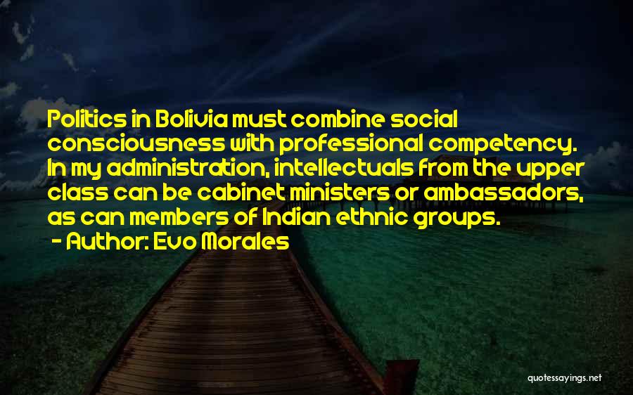 Evo Morales Quotes: Politics In Bolivia Must Combine Social Consciousness With Professional Competency. In My Administration, Intellectuals From The Upper Class Can Be