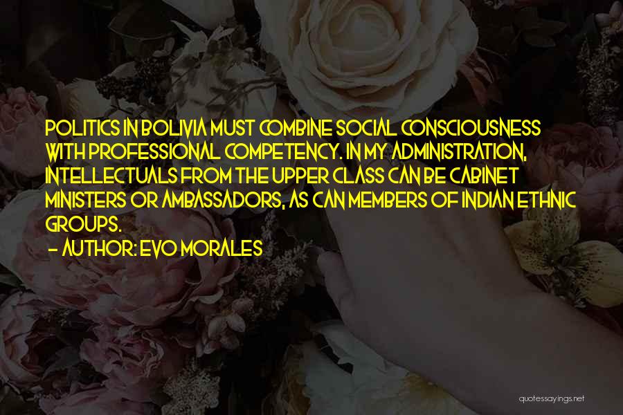 Evo Morales Quotes: Politics In Bolivia Must Combine Social Consciousness With Professional Competency. In My Administration, Intellectuals From The Upper Class Can Be